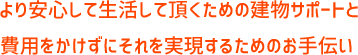 より安全に生活して頂くための建物サポートと費用をかけずにそれを実現するためのお手伝い